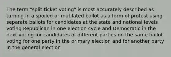 The term "split-ticket voting" is most accurately described as turning in a spoiled or mutilated ballot as a form of protest using separate ballots for candidates at the state and national levels voting Republican in one election cycle and Democratic in the next voting for candidates of different parties on the same ballot voting for one party in the primary election and for another party in the general election