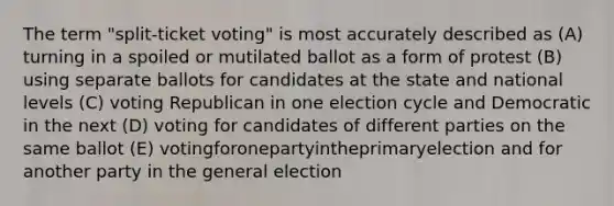 The term "split-ticket voting" is most accurately described as (A) turning in a spoiled or mutilated ballot as a form of protest (B) using separate ballots for candidates at the state and national levels (C) voting Republican in one election cycle and Democratic in the next (D) voting for candidates of different parties on the same ballot (E) votingforonepartyintheprimaryelection and for another party in the general election