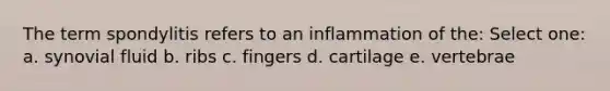 The term spondylitis refers to an inflammation of the: Select one: a. synovial fluid b. ribs c. fingers d. cartilage e. vertebrae