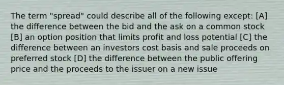 The term "spread" could describe all of the following except: [A] the difference between the bid and the ask on a common stock [B] an option position that limits profit and loss potential [C] the difference between an investors cost basis and sale proceeds on preferred stock [D] the difference between the public offering price and the proceeds to the issuer on a new issue