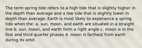 The term spring tide refers to a high tide that is slightly higher in the depth than average and a low tide that is slightly lower in depth than average. Earth is most likely to experience a spring tide when the: a. sun, moon, and earth are situated in a straight line b. sun, moon, and earth form a right angle c. moon is in the first and third quarter phases d. moon is farthest from earth during its orbit