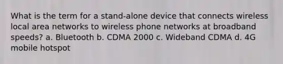 What is the term for a stand-alone device that connects wireless local area networks to wireless phone networks at broadband speeds? a. Bluetooth b. CDMA 2000 c. Wideband CDMA d. 4G mobile hotspot