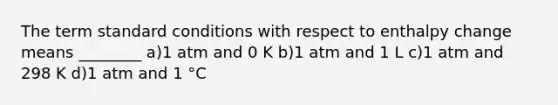 The term standard conditions with respect to enthalpy change means ________ a)1 atm and 0 K b)1 atm and 1 L c)1 atm and 298 K d)1 atm and 1 °C