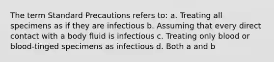 The term Standard Precautions refers to: a. Treating all specimens as if they are infectious b. Assuming that every direct contact with a body fluid is infectious c. Treating only blood or blood-tinged specimens as infectious d. Both a and b