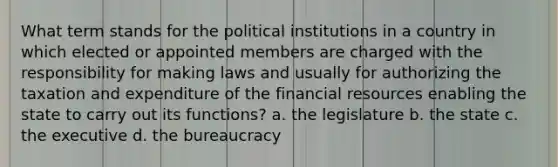 What term stands for the political institutions in a country in which elected or appointed members are charged with the responsibility for making laws and usually for authorizing the taxation and expenditure of the financial resources enabling the state to carry out its functions? a. the legislature b. the state c. the executive d. the bureaucracy