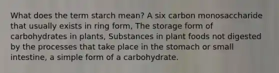 What does the term starch mean? A six carbon monosaccharide that usually exists in ring form, The storage form of carbohydrates in plants, Substances in plant foods not digested by the processes that take place in the stomach or small intestine, a simple form of a carbohydrate.