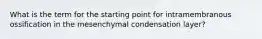 What is the term for the starting point for intramembranous ossification in the mesenchymal condensation layer?