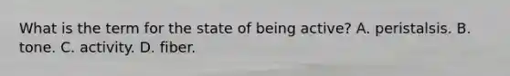 What is the term for the state of being active? A. peristalsis. B. tone. C. activity. D. fiber.