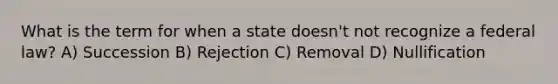 What is the term for when a state doesn't not recognize a federal law? A) Succession B) Rejection C) Removal D) Nullification