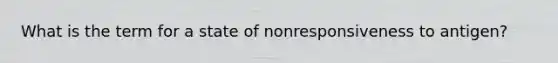 What is the term for a state of nonresponsiveness to antigen?