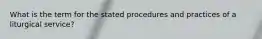 What is the term for the stated procedures and practices of a liturgical service?