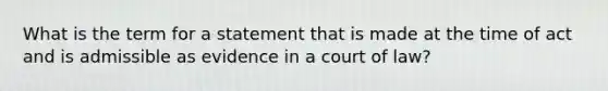 What is the term for a statement that is made at the time of act and is admissible as evidence in a court of law?