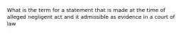 What is the term for a statement that is made at the time of alleged negligent act and it admissible as evidence in a court of law