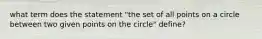 what term does the statement "the set of all points on a circle between two given points on the circle" define?