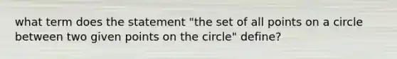 what term does the statement "the set of all points on a circle between two given points on the circle" define?