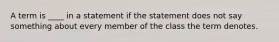 A term is ____ in a statement if the statement does not say something about every member of the class the term denotes.