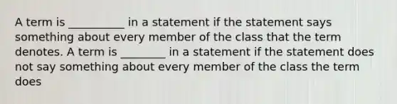 A term is __________ in a statement if the statement says something about every member of the class that the term denotes. A term is ________ in a statement if the statement does not say something about every member of the class the term does