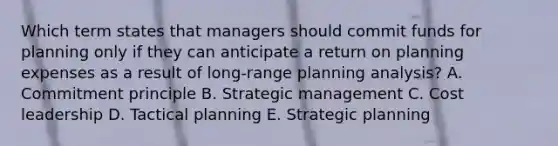 Which term states that managers should commit funds for planning only if they can anticipate a return on planning expenses as a result of​ long-range planning​ analysis? A. Commitment principle B. Strategic management C. Cost leadership D. Tactical planning E. Strategic planning