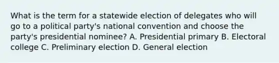 What is the term for a statewide election of delegates who will go to a political party's national convention and choose the party's presidential nominee? A. Presidential primary B. Electoral college C. Preliminary election D. General election