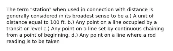 The term "station" when used in connection with distance is generally considered in its broadest sense to be a.) A unit of distance equal to 100 ft. b.) Any point on a line occupied by a transit or level c.) Any point on a line set by continuous chaining from a point of beginning. d.) Any point on a line where a rod reading is to be taken