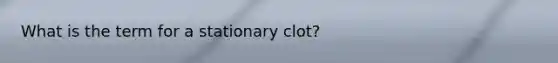 What is the term for a stationary clot?