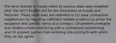 The term statute of frauds refers to various state laws modeled after the 1677 English Act for the Prevention of Frauds and Perjuries. These state laws are intended to (1) ease contractual negotiations by requiring sufficient reliable evidence to prove the existence and specific terms of a contract, (2) prevent unreliable oral evidence from interfering with a contractual relationship, and (3) prevent parties from entering into contracts with which they do not agree.