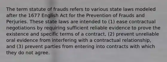 The term statute of frauds refers to various state laws modeled after the 1677 English Act for the Prevention of Frauds and Perjuries. These state laws are intended to (1) ease contractual negotiations by requiring sufficient reliable evidence to prove the existence and specific terms of a contract, (2) prevent unreliable oral evidence from interfering with a contractual relationship, and (3) prevent parties from entering into contracts with which they do not agree.