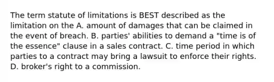 The term statute of limitations is BEST described as the limitation on the A. amount of damages that can be claimed in the event of breach. B. parties' abilities to demand a "time is of the essence" clause in a sales contract. C. time period in which parties to a contract may bring a lawsuit to enforce their rights. D. broker's right to a commission.