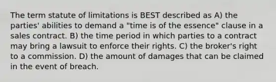 The term statute of limitations is BEST described as A) the parties' abilities to demand a "time is of the essence" clause in a sales contract. B) the time period in which parties to a contract may bring a lawsuit to enforce their rights. C) the broker's right to a commission. D) the amount of damages that can be claimed in the event of breach.