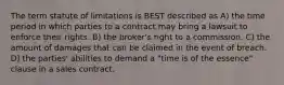 The term statute of limitations is BEST described as A) the time period in which parties to a contract may bring a lawsuit to enforce their rights. B) the broker's right to a commission. C) the amount of damages that can be claimed in the event of breach. D) the parties' abilities to demand a "time is of the essence" clause in a sales contract.