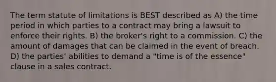 The term statute of limitations is BEST described as A) the time period in which parties to a contract may bring a lawsuit to enforce their rights. B) the broker's right to a commission. C) the amount of damages that can be claimed in the event of breach. D) the parties' abilities to demand a "time is of the essence" clause in a sales contract.