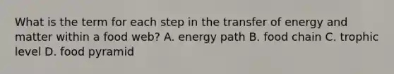 What is the term for each step in the transfer of energy and matter within a food web? A. energy path B. food chain C. trophic level D. food pyramid