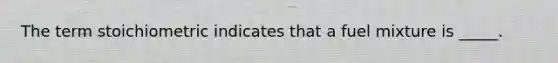 The term stoichiometric indicates that a fuel mixture is _____.