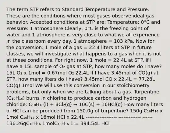 The term STP refers to Standard Temperature and Pressure. These are the conditions where most gases observe ideal gas behavior. Accepted conditions at STP are: Temperature: 0°C and Pressure: 1 atmosphere Clearly, 0°C is the freezing point of water and 1 atmosphere is very close to what we all experience in the classroom every day. 1 atmosphere = 103 kPa. Now for the conversion: 1 mole of a gas = 22.4 liters at STP In future classes, we will investigate what happens to a gas when it is not at these conditions. For right now, 1 mole = 22.4L at STP. If I have a 15L sample of O₂ gas at STP, how many moles do I have? 15L O₂ x 1mol = 0.67mol O₂ 22.4L If I have 3.45mol of CO(g) at STP, how many liters do I have? 3.45mol CO x 22.4L = 77.28L CO(g) 1mol We will use this conversion in our stoichiometry problems, but only when we are talking about a gas. Turpentine (C₁₀H₁₆) burns in chlorine to produce carbon and hydrogen chloride: C₁₀H₁₆(l) + 8Cl₂(g) → 10C(s) + 16HCl(g) How many liters of HCl can be produced from 150.0g of turpentine? 150g C₁₀H₁₆ x 1mol C₁₀H₁₆ x 16mol HCl x 22.4L ------------------ ------------- ------ 136.26gC₁₀H₁₆ 1molC₁₀H₁₆ 1 = 394.54L HCl