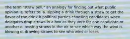 The term "straw poll," an analogy for finding out what public opinion is, refers to: a. sipping a drink through a straw to get the flavor of the drink b.political parties choosing candidates when delegates drop straws in a box as they vote for one candidate or another c. tossing straws in the air to see which way the wind is blowing d. drawing straws to see who wins or loses