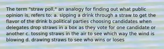 The term "straw poll," an analogy for finding out what public opinion is, refers to: a. sipping a drink through a straw to get the flavor of the drink b.political parties choosing candidates when delegates drop straws in a box as they vote for one candidate or another c. tossing straws in the air to see which way the wind is blowing d. drawing straws to see who wins or loses