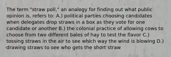 The term "straw poll," an analogy for finding out what public opinion is, refers to: A.) political parties choosing candidates when delegates drop straws in a box as they vote for one candidate or another B.) the colonial practice of allowing cows to choose from two different bales of hay to test the flavor C.) tossing straws in the air to see which way the wind is blowing D.) drawing straws to see who gets the short straw