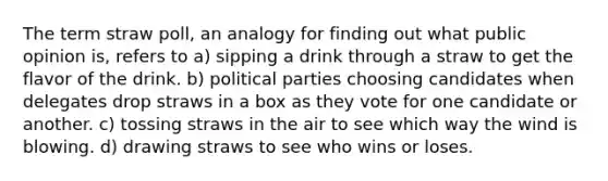 The term straw poll, an analogy for finding out what public opinion is, refers to a) sipping a drink through a straw to get the flavor of the drink. b) political parties choosing candidates when delegates drop straws in a box as they vote for one candidate or another. c) tossing straws in the air to see which way the wind is blowing. d) drawing straws to see who wins or loses.