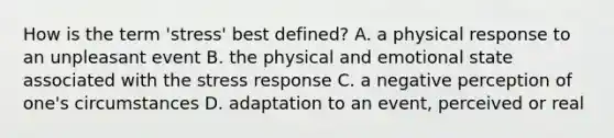 How is the term 'stress' best defined? A. a physical response to an unpleasant event B. the physical and emotional state associated with the stress response C. a negative perception of one's circumstances D. adaptation to an event, perceived or real