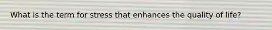 What is the term for stress that enhances the quality of life?