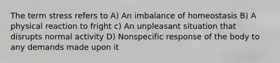 The term stress refers to A) An imbalance of homeostasis B) A physical reaction to fright c) An unpleasant situation that disrupts normal activity D) Nonspecific response of the body to any demands made upon it