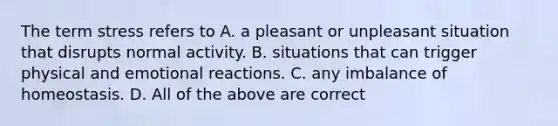 The term stress refers to A. a pleasant or unpleasant situation that disrupts normal activity. B. situations that can trigger physical and emotional reactions. C. any imbalance of homeostasis. D. All of the above are correct