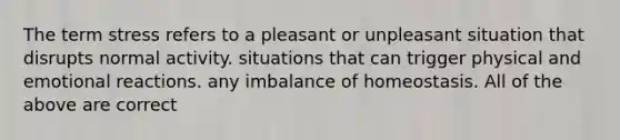 The term stress refers to a pleasant or unpleasant situation that disrupts normal activity. situations that can trigger physical and emotional reactions. any imbalance of homeostasis. All of the above are correct