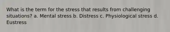 What is the term for the stress that results from challenging situations? a. Mental stress b. Distress c. Physiological stress d. Eustress