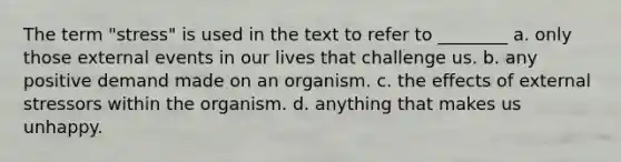 The term "stress" is used in the text to refer to ________ a. only those external events in our lives that challenge us. b. any positive demand made on an organism. c. the effects of external stressors within the organism. d. anything that makes us unhappy.