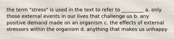 the term "stress" is used in the text to refer to _________ a. only those external events in our lives that challenge us b. any positive demand made on an organism c. the effects of external stressors within the organism d. anything that makes us unhappy