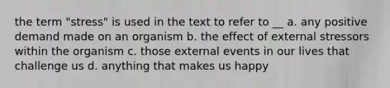 the term "stress" is used in the text to refer to __ a. any positive demand made on an organism b. the effect of external stressors within the organism c. those external events in our lives that challenge us d. anything that makes us happy