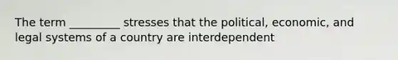 The term _________ stresses that the political, economic, and legal systems of a country are interdependent