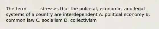 The term _____ stresses that the political, economic, and legal systems of a country are interdependent A. political economy B. common law C. socialism D. collectivism