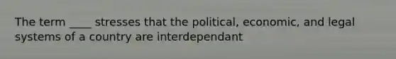 The term ____ stresses that the political, economic, and legal systems of a country are interdependant